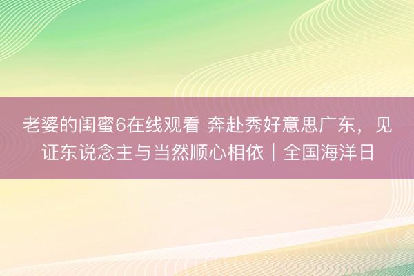 老婆的闺蜜6在线观看 奔赴秀好意思广东，见证东说念主与当然顺心相依｜全国海洋日