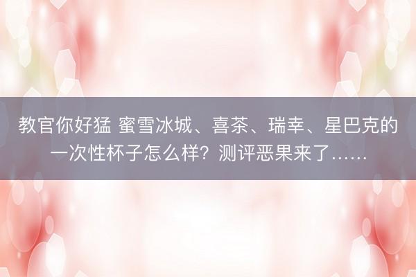 教官你好猛 蜜雪冰城、喜茶、瑞幸、星巴克的一次性杯子怎么样？测评恶果来了……