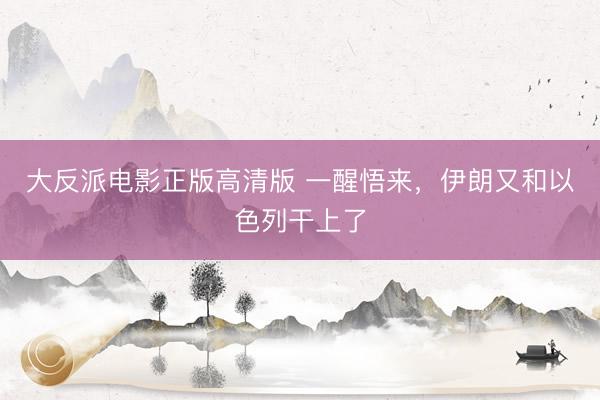大反派电影正版高清版 一醒悟来,伊朗又和以色列干上了
