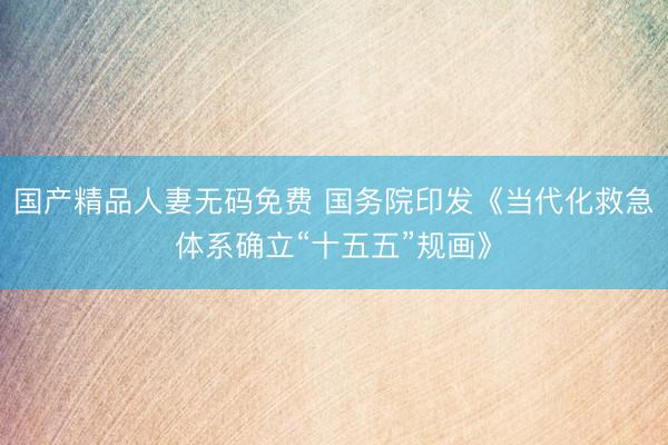 国产精品人妻无码免费 国务院印发《当代化救急体系确立“十五五”规画》