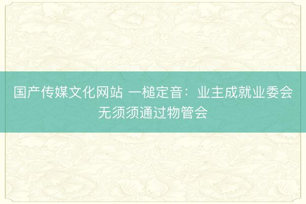 国产传媒文化网站 一槌定音:业主成就业委会无须须通过物管会