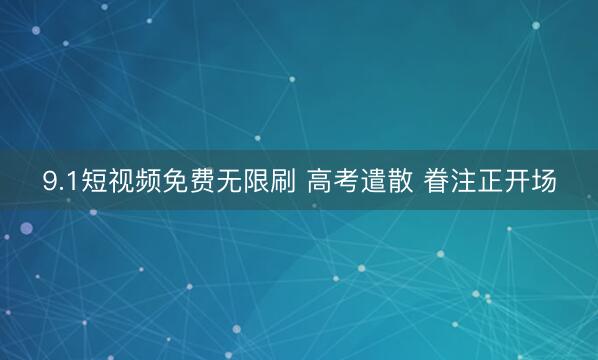 9.1短视频免费无限刷 高考遣散 眷注正开场