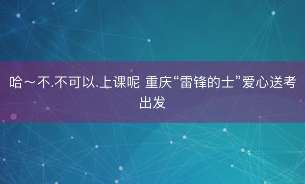 哈～不.不可以.上课呢 重庆“雷锋的士”爱心送考出发