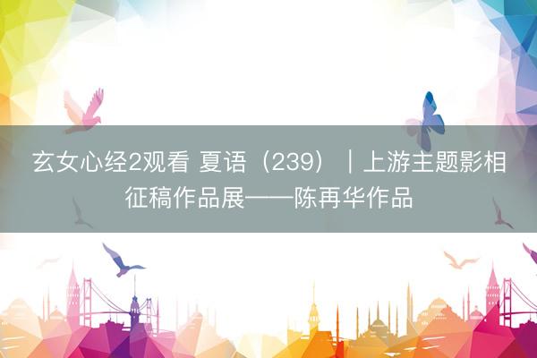 玄女心经2观看 夏语（239）｜上游主题影相征稿作品展——陈再华作品