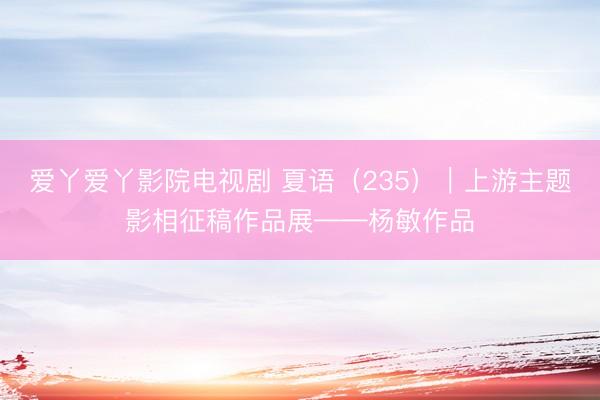 爱丫爱丫影院电视剧 夏语（235）｜上游主题影相征稿作品展——杨敏作品
