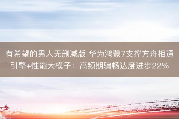 有希望的男人无删减版 华为鸿蒙7支撑方舟相通引擎+性能大模子:高频期骗畅达度进步22%