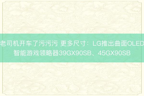 老司机开车了污污污 更多尺寸：LG推出曲面OLED智能游戏领略器39GX90SB、45GX90SB