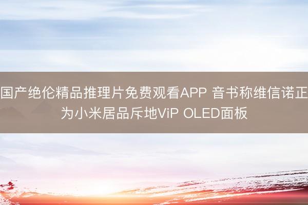 国产绝伦精品推理片免费观看APP 音书称维信诺正为小米居品斥地ViP OLED面板