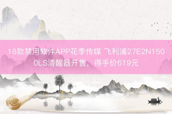 18款禁用软件APP花季传媒 飞利浦27E2N1500LS清醒器开售，得手价619元