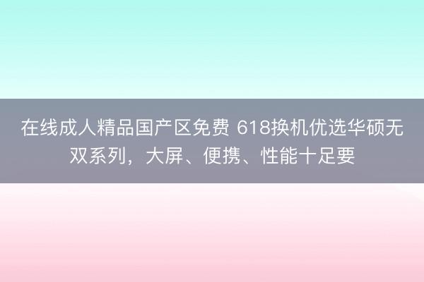 在线成人精品国产区免费 618换机优选华硕无双系列，大屏、便携、性能十足要