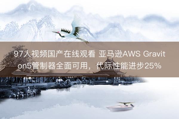 97人视频国产在线观看 亚马逊AWS Graviton5管制器全面可用，代际性能进步25%