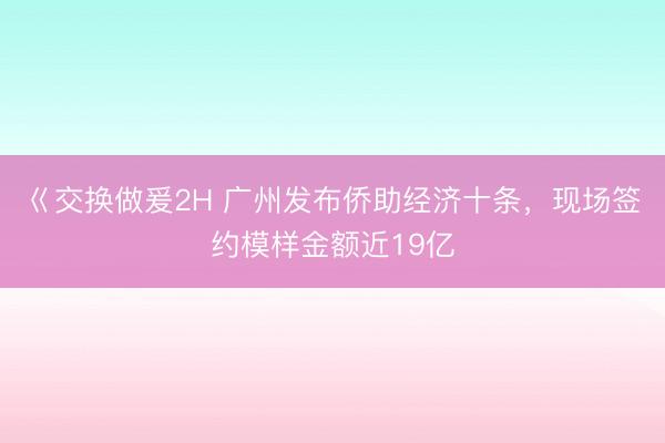 巜交换做爰2H 广州发布侨助经济十条,现场签约模样金额近19亿