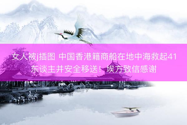 女人被j插图 中国香港籍商船在地中海救起41东谈主并安全移送！埃方致信感谢