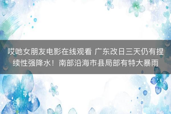 哎吔女朋友电影在线观看 广东改日三天仍有捏续性强降水!南部沿海市县局部有特大暴雨