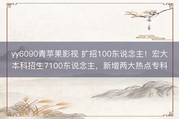 yy6090青苹果影视 扩招100东说念主!宏大本科招生7100东说念主,新增两大热点专科
