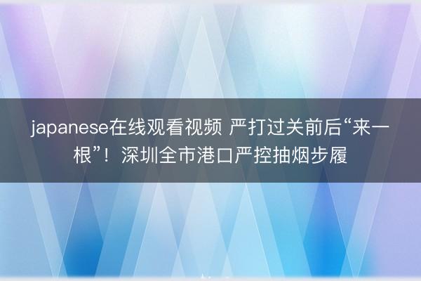 japanese在线观看视频 严打过关前后“来一根”!深圳全市港口严控抽烟步履