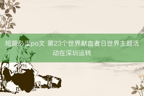 短篇必湿po文 第23个世界献血者日世界主题活动在深圳运转