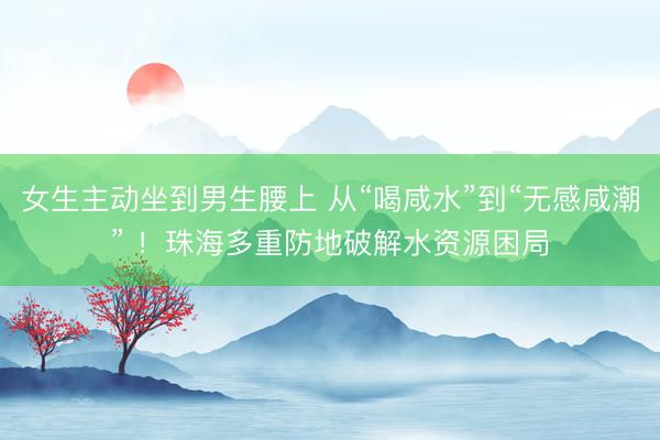 女生主动坐到男生腰上 从“喝咸水”到“无感咸潮” !珠海多重防地破解水资源困局