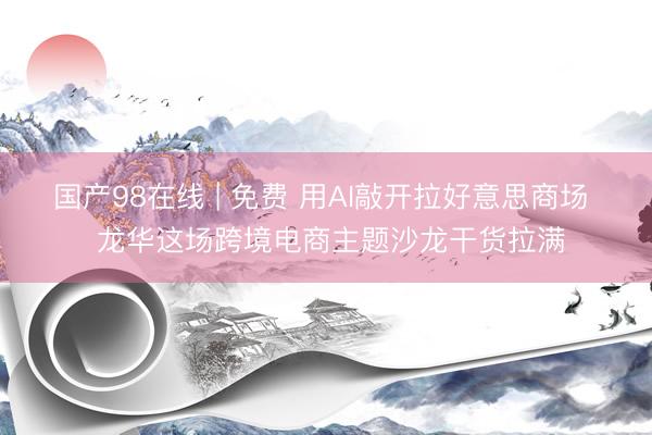 国产98在线 | 免费 用AI敲开拉好意思商场 龙华这场跨境电商主题沙龙干货拉满