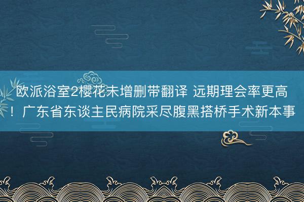 欧派浴室2樱花未增删带翻译 远期理会率更高！广东省东谈主民病院采尽腹黑搭桥手术新本事