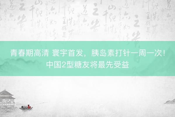 青春期高清 寰宇首发，胰岛素打针一周一次！中国2型糖友将最先受益