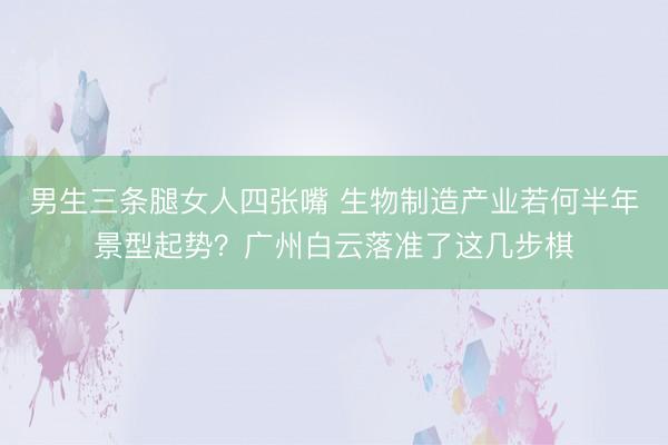 男生三条腿女人四张嘴 生物制造产业若何半年景型起势？广州白云落准了这几步棋