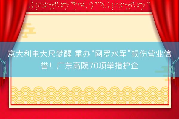 意大利电大尺梦醒 重办“网罗水军”损伤营业信誉！广东高院70项举措护企