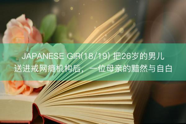 JAPANESE GIR(18/19) 把26岁的男儿送进戒网瘾机构后，一位母亲的黯然与自白