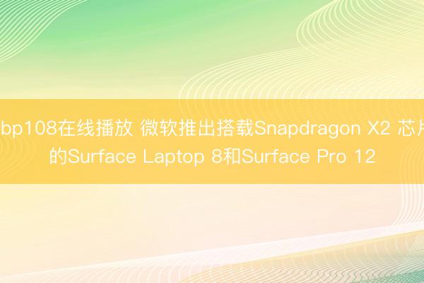 abp108在线播放 微软推出搭载Snapdragon X2 芯片的Surface Laptop 8和Surface Pro 12