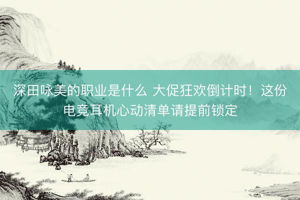 深田咏美的职业是什么 大促狂欢倒计时！这份电竞耳机心动清单请提前锁定