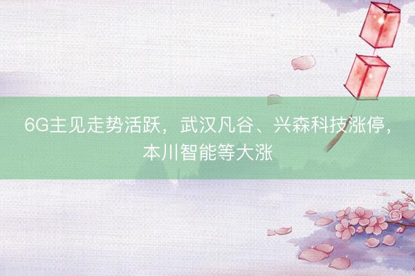 6G主见走势活跃，武汉凡谷、兴森科技涨停，本川智能等大涨