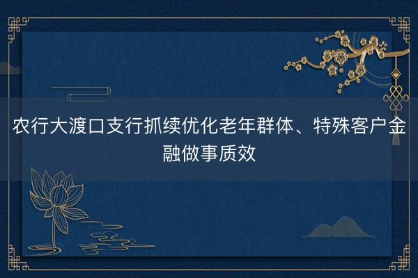 农行大渡口支行抓续优化老年群体、特殊客户金融做事质效