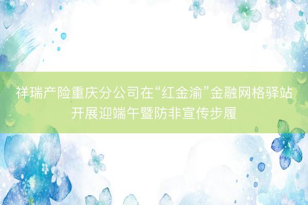 祥瑞产险重庆分公司在“红金渝”金融网格驿站开展迎端午暨防非宣传步履