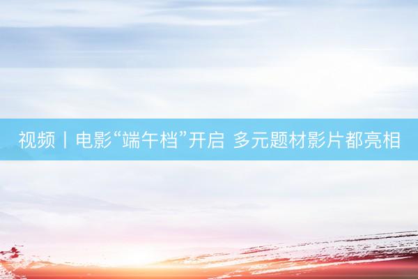 视频丨电影“端午档”开启 多元题材影片都亮相