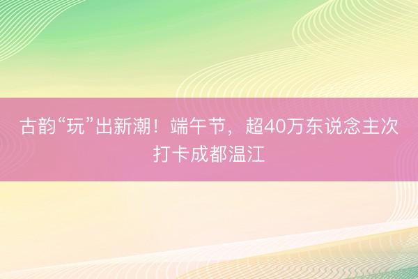 古韵“玩”出新潮！端午节，超40万东说念主次打卡成都温江