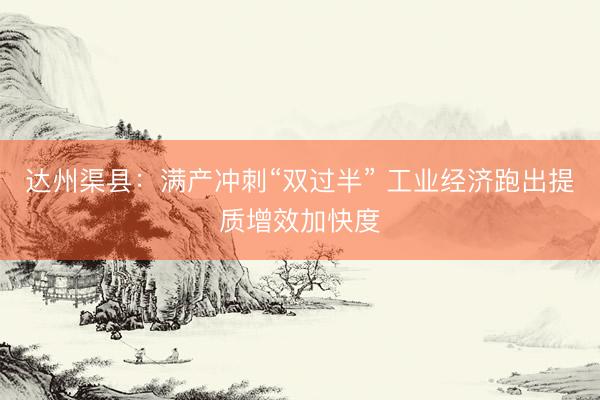 达州渠县：满产冲刺“双过半” 工业经济跑出提质增效加快度