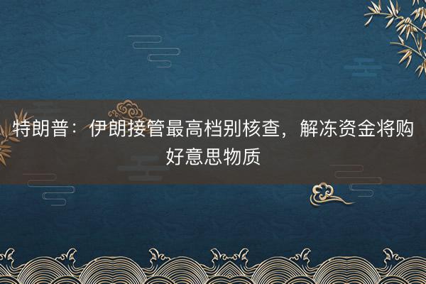 特朗普：伊朗接管最高档别核查，解冻资金将购好意思物质