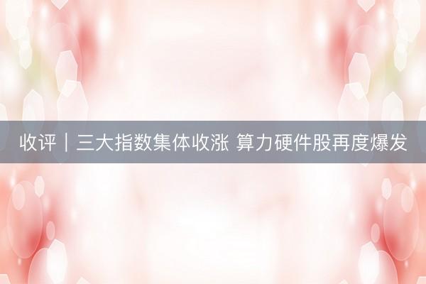 收评｜三大指数集体收涨 算力硬件股再度爆发