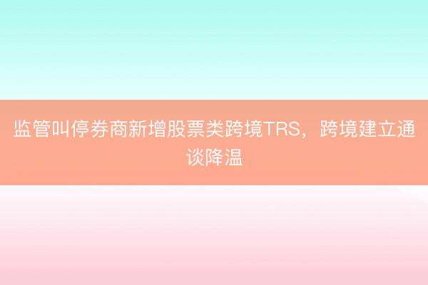 监管叫停券商新增股票类跨境TRS，跨境建立通谈降温